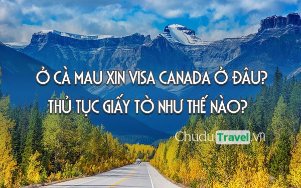 Ở Cà Mau xin visa Canada ở đâu? thủ tục giấy tờ như thế nào?