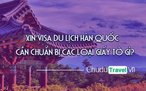 Xin visa du lịch Hàn Quốc cần chuẩn bị các loại giấy tờ gì?